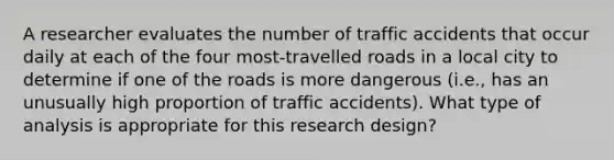 A researcher evaluates the number of traffic accidents that occur daily at each of the four most-travelled roads in a local city to determine if one of the roads is more dangerous (i.e., has an unusually high proportion of traffic accidents). What type of analysis is appropriate for this research design?