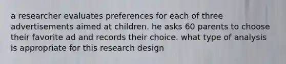 a researcher evaluates preferences for each of three advertisements aimed at children. he asks 60 parents to choose their favorite ad and records their choice. what type of analysis is appropriate for this research design