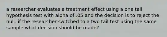 a researcher evaluates a treatment effect using a one tail hypothesis test with alpha of .05 and the decision is to reject the null. if the researcher switched to a two tail test using the same sample what decision should be made?