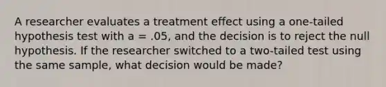 A researcher evaluates a treatment effect using a one-tailed hypothesis test with a = .05, and the decision is to reject the null hypothesis. If the researcher switched to a two-tailed test using the same sample, what decision would be made?