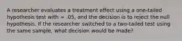 A researcher evaluates a treatment effect using a one-tailed hypothesis test with = .05, and the decision is to reject the null hypothesis. If the researcher switched to a two-tailed test using the same sample, what decision would be made?