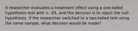 A researcher evaluates a treatment effect using a one-tailed hypothesis test with = .05, and the decision is to reject the null hypothesis. If the researcher switched to a two-tailed test using the same sample, what decision would be made?