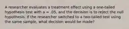 A researcher evaluates a treatment effect using a one-tailed hypothesis test with a = .05, and the decision is to reject the null hypothesis. If the researcher switched to a two-tailed test using the same sample, what decision would be made?​