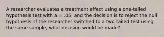 A researcher evaluates a treatment effect using a one-tailed hypothesis test with a = .05, and the decision is to reject the null hypothesis. If the researcher switched to a two-tailed test using the same sample, what decision would be made?​