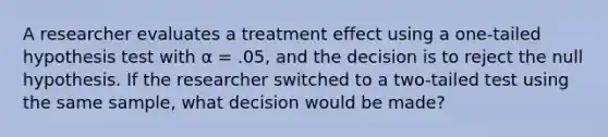 A researcher evaluates a treatment effect using a one-tailed hypothesis test with α = .05, and the decision is to reject the null hypothesis. If the researcher switched to a two-tailed test using the same sample, what decision would be made?