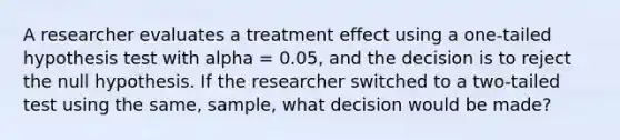 A researcher evaluates a treatment effect using a one-tailed hypothesis test with alpha = 0.05, and the decision is to reject the null hypothesis. If the researcher switched to a two-tailed test using the same, sample, what decision would be made?