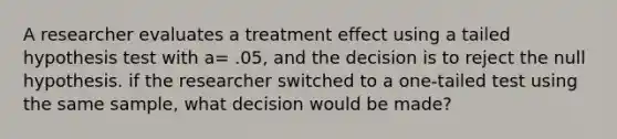 A researcher evaluates a treatment effect using a tailed hypothesis test with a= .05, and the decision is to reject the null hypothesis. if the researcher switched to a one-tailed test using the same sample, what decision would be made?