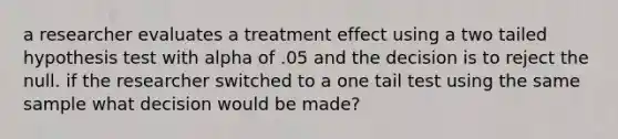 a researcher evaluates a treatment effect using a two tailed hypothesis test with alpha of .05 and the decision is to reject the null. if the researcher switched to a one tail test using the same sample what decision would be made?