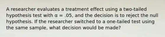 A researcher evaluates a treatment effect using a two-tailed hypothesis test with α = .05, and the decision is to reject the null hypothesis. If the researcher switched to a one-tailed test using the same sample, what decision would be made?