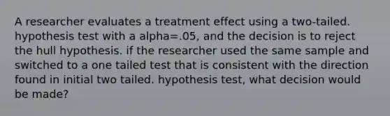 A researcher evaluates a treatment effect using a two-tailed. hypothesis test with a alpha=.05, and the decision is to reject the hull hypothesis. if the researcher used the same sample and switched to a one tailed test that is consistent with the direction found in initial two tailed. hypothesis test, what decision would be made?