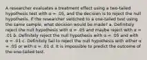 A researcher evaluates a treatment effect using a two-tailed hypothesis test with α = .05, and the decision is to reject the null hypothesis. If the researcher switched to a one-tailed test using the same sample, what decision would be made? a. Definitely reject the null hypothesis with α = .05 and maybe reject with α = .01 b. Definitely reject the null hypothesis with α = .05 and with α = .01 c. Definitely fail to reject the null hypothesis with either α = .05 or with α = .01 d. It is impossible to predict the outcome of the one-tailed test.