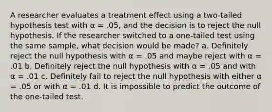 A researcher evaluates a treatment effect using a two-tailed hypothesis test with α = .05, and the decision is to reject the null hypothesis. If the researcher switched to a one-tailed test using the same sample, what decision would be made? a. Definitely reject the null hypothesis with α = .05 and maybe reject with α = .01 b. Definitely reject the null hypothesis with α = .05 and with α = .01 c. Definitely fail to reject the null hypothesis with either α = .05 or with α = .01 d. It is impossible to predict the outcome of the one-tailed test.