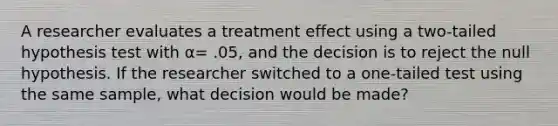 A researcher evaluates a treatment effect using a two-tailed hypothesis test with α= .05, and the decision is to reject the null hypothesis. If the researcher switched to a one-tailed test using the same sample, what decision would be made?