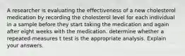 A researcher is evaluating the effectiveness of a new cholesterol medication by recording the cholesterol level for each individual in a sample before they start taking the medication and again after eight weeks with the medication. determine whether a repeated-measures t test is the appropriate analysis. Explain your answers.