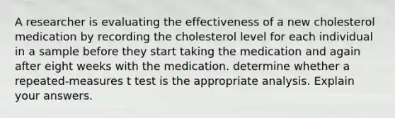 A researcher is evaluating the effectiveness of a new cholesterol medication by recording the cholesterol level for each individual in a sample before they start taking the medication and again after eight weeks with the medication. determine whether a repeated-measures t test is the appropriate analysis. Explain your answers.