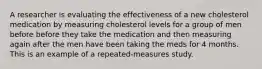 A researcher is evaluating the effectiveness of a new cholesterol medication by measuring cholesterol levels for a group of men before before they take the medication and then measuring again after the men have been taking the meds for 4 months. This is an example of a repeated-measures study.