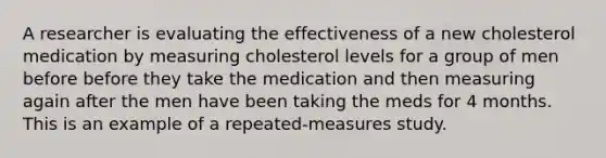 A researcher is evaluating the effectiveness of a new cholesterol medication by measuring cholesterol levels for a group of men before before they take the medication and then measuring again after the men have been taking the meds for 4 months. This is an example of a repeated-measures study.