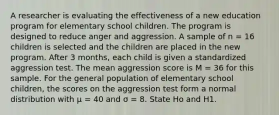 A researcher is evaluating the effectiveness of a new education program for elementary school children. The program is designed to reduce anger and aggression. A sample of n = 16 children is selected and the children are placed in the new program. After 3 months, each child is given a standardized aggression test. The mean aggression score is M = 36 for this sample. For the general population of elementary school children, the scores on the aggression test form a normal distribution with μ = 40 and σ = 8. State Ho and H1.