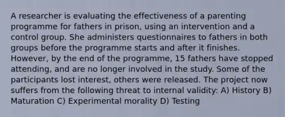 A researcher is evaluating the effectiveness of a parenting programme for fathers in prison, using an intervention and a control group. She administers questionnaires to fathers in both groups before the programme starts and after it finishes. However, by the end of the programme, 15 fathers have stopped attending, and are no longer involved in the study. Some of the participants lost interest, others were released. The project now suffers from the following threat to internal validity: A) History B) Maturation C) Experimental morality D) Testing