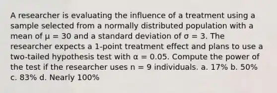 A researcher is evaluating the influence of a treatment using a sample selected from a normally distributed population with a mean of μ = 30 and a standard deviation of σ = 3. The researcher expects a 1-point treatment effect and plans to use a two-tailed hypothesis test with α = 0.05. Compute the power of the test if the researcher uses n = 9 individuals. a. 17% b. 50% c. 83% d. Nearly 100%