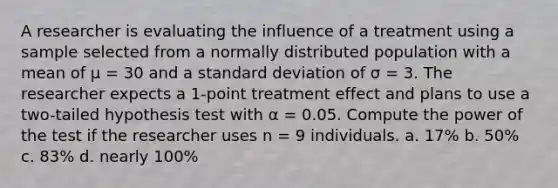 A researcher is evaluating the influence of a treatment using a sample selected from a normally distributed population with a mean of μ = 30 and a standard deviation of σ = 3. The researcher expects a 1-point treatment effect and plans to use a two-tailed hypothesis test with α = 0.05. Compute the power of the test if the researcher uses n = 9 individuals. a. 17% b. 50% c. 83% d. nearly 100%