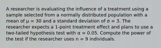 A researcher is evaluating the influence of a treatment using a sample selected from a normally distributed population with a mean of μ = 30 and a <a href='https://www.questionai.com/knowledge/kqGUr1Cldy-standard-deviation' class='anchor-knowledge'>standard deviation</a> of σ = 3. The researcher expects a 1-point treatment effect and plans to use a two-tailed hypothesis test with α = 0.05. Compute the power of the test if the researcher uses n = 9 individuals.