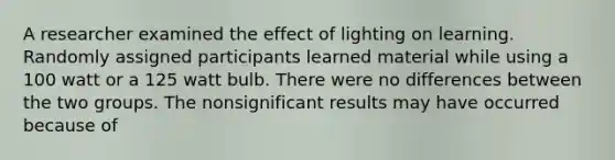 A researcher examined the effect of lighting on learning. Randomly assigned participants learned material while using a 100 watt or a 125 watt bulb. There were no differences between the two groups. The nonsignificant results may have occurred because of