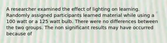 A researcher examined the effect of lighting on learning. Randomly assigned participants learned material while using a 100 watt or a 125 watt bulb. There were no differences between the two groups. The non significant results may have occurred because of