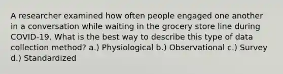 A researcher examined how often people engaged one another in a conversation while waiting in the grocery store line during COVID-19. What is the best way to describe this type of data collection method? a.) Physiological b.) Observational c.) Survey d.) Standardized