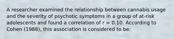 A researcher examined the relationship between cannabis usage and the severity of psychotic symptoms in a group of at-risk adolescents and found a correlation of r = 0.10. According to Cohen (1988), this association is considered to be: