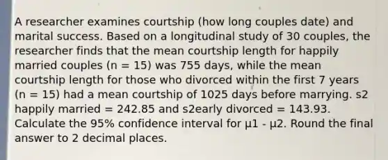 A researcher examines courtship (how long couples date) and marital success. Based on a longitudinal study of 30 couples, the researcher finds that the mean courtship length for happily married couples (n = 15) was 755 days, while the mean courtship length for those who divorced within the first 7 years (n = 15) had a mean courtship of 1025 days before marrying. s2 happily married = 242.85 and s2early divorced = 143.93. Calculate the 95% confidence interval for µ1 - µ2. Round the final answer to 2 decimal places.