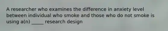 A researcher who examines the difference in anxiety level between individual who smoke and those who do not smoke is using a(n) _____ research design