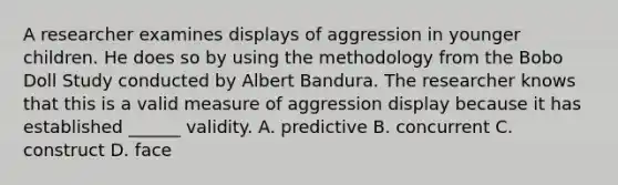 A researcher examines displays of aggression in younger children. He does so by using the methodology from the Bobo Doll Study conducted by Albert Bandura. The researcher knows that this is a valid measure of aggression display because it has established ______ validity. A. predictive B. concurrent C. construct D. face