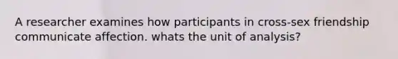 A researcher examines how participants in cross-sex friendship communicate affection. whats the unit of analysis?