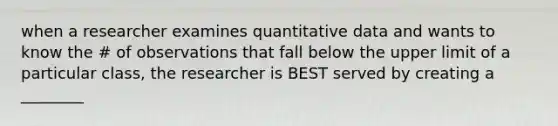 when a researcher examines quantitative data and wants to know the # of observations that fall below the upper limit of a particular class, the researcher is BEST served by creating a ________