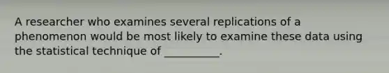 A researcher who examines several replications of a phenomenon would be most likely to examine these data using the statistical technique of __________.