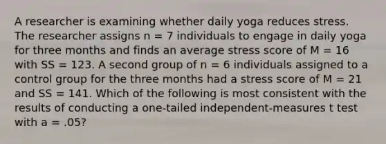 A researcher is examining whether daily yoga reduces stress. The researcher assigns n = 7 individuals to engage in daily yoga for three months and finds an average stress score of M = 16 with SS = 123. A second group of n = 6 individuals assigned to a control group for the three months had a stress score of M = 21 and SS = 141. Which of the following is most consistent with the results of conducting a one-tailed independent-measures t test with a = .05?