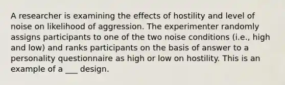 A researcher is examining the effects of hostility and level of noise on likelihood of aggression. The experimenter randomly assigns participants to one of the two noise conditions (i.e., high and low) and ranks participants on the basis of answer to a personality questionnaire as high or low on hostility. This is an example of a ___ design.