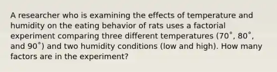 A researcher who is examining the effects of temperature and humidity on the eating behavior of rats uses a factorial experiment comparing three different temperatures (70˚, 80˚, and 90˚) and two humidity conditions (low and high). How many factors are in the experiment?