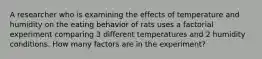 A researcher who is examining the effects of temperature and humidity on the eating behavior of rats uses a factorial experiment comparing 3 different temperatures and 2 humidity conditions. How many factors are in the experiment?