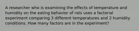 A researcher who is examining the effects of temperature and humidity on the eating behavior of rats uses a factorial experiment comparing 3 different temperatures and 2 humidity conditions. How many factors are in the experiment?