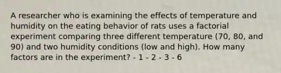 A researcher who is examining the effects of temperature and humidity on the eating behavior of rats uses a factorial experiment comparing three different temperature (70, 80, and 90) and two humidity conditions (low and high). How many factors are in the experiment? - 1 - 2 - 3 - 6