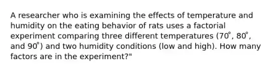 A researcher who is examining the effects of temperature and humidity on the eating behavior of rats uses a factorial experiment comparing three different temperatures (70 ̊, 80 ̊, and 90 ̊) and two humidity conditions (low and high). How many factors are in the experiment?"