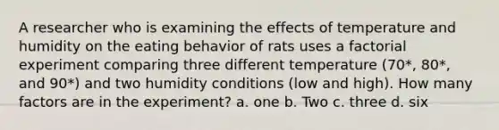 A researcher who is examining the effects of temperature and humidity on the eating behavior of rats uses a factorial experiment comparing three different temperature (70*, 80*, and 90*) and two humidity conditions (low and high). How many factors are in the experiment? a. one b. Two c. three d. six