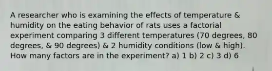 A researcher who is examining the effects of temperature & humidity on the eating behavior of rats uses a factorial experiment comparing 3 different temperatures (70 degrees, 80 degrees, & 90 degrees) & 2 humidity conditions (low & high). How many factors are in the experiment? a) 1 b) 2 c) 3 d) 6