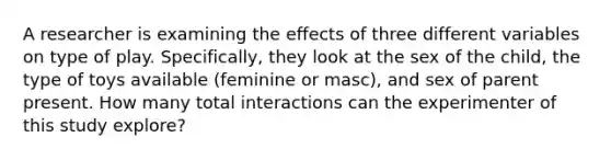 A researcher is examining the effects of three different variables on type of play. Specifically, they look at the sex of the child, the type of toys available (feminine or masc), and sex of parent present. How many total interactions can the experimenter of this study explore?