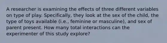 A researcher is examining the effects of three different variables on type of play. Specifically, they look at the sex of the child, the type of toys available (i.e., feminine or masculine), and sex of parent present. How many total interactions can the experimenter of this study explore?