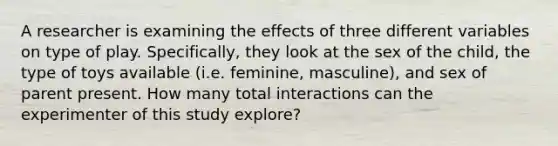 A researcher is examining the effects of three different variables on type of play. Specifically, they look at the sex of the child, the type of toys available (i.e. feminine, masculine), and sex of parent present. How many total interactions can the experimenter of this study explore?