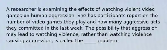 A researcher is examining the effects of watching violent video games on human aggression. She has participants report on the number of video games they play and how many aggressive acts they committed in the last week. The possibility that aggression may lead to watching violence, rather than watching violence causing aggression, is called the _____ problem.