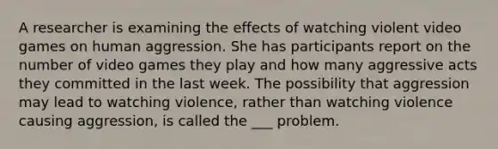 A researcher is examining the effects of watching violent video games on human aggression. She has participants report on the number of video games they play and how many aggressive acts they committed in the last week. The possibility that aggression may lead to watching violence, rather than watching violence causing aggression, is called the ___ problem.